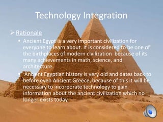 Technology Integration
Rationale
 Ancient Egypt is a very important civilization for
everyone to learn about. It is considered to be one of
the birthplaces of modern civilization because of its
many achievements in math, science, and
architecture.
 Ancient Egyptian history is very old and dates back to
before even Ancient Greece, because of this it will be
necessary to incorporate technology to gain
information about the ancient civilization which no
longer exists today.
 