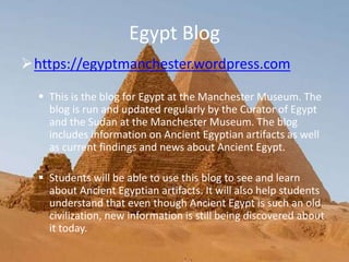 Egypt Blog
https://egyptmanchester.wordpress.com
 This is the blog for Egypt at the Manchester Museum. The
blog is run and updated regularly by the Curator of Egypt
and the Sudan at the Manchester Museum. The blog
includes information on Ancient Egyptian artifacts as well
as current findings and news about Ancient Egypt.
 Students will be able to use this blog to see and learn
about Ancient Egyptian artifacts. It will also help students
understand that even though Ancient Egypt is such an old
civilization, new information is still being discovered about
it today.
 