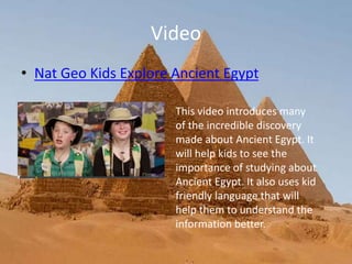 Video
• Nat Geo Kids Explore Ancient Egypt
This video introduces many
of the incredible discovery
made about Ancient Egypt. It
will help kids to see the
importance of studying about
Ancient Egypt. It also uses kid
friendly language that will
help them to understand the
information better.
 