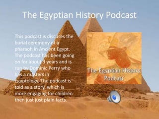 The Egyptian History Podcast
This podcast is discuses the
burial ceremony of a
pharaoh in Ancient Egypt.
The podcast has been going
on for about 3 years and is
run by Dominic Perry who
has a masters in
Egyptology. The podcast is
told as a story, which is
more engaging for children
then just just plain facts.
 