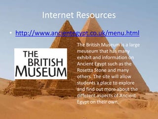 Internet Resources
• http://www.ancientegypt.co.uk/menu.html
The British Museum is a large
meuseum that has many
exhibit and information on
Ancient Egypt such as the
Rosetta Stone and many
others. The site will allow
students a place to explore
and find out more about the
different aspects of Ancient
Egypt on their own.
 