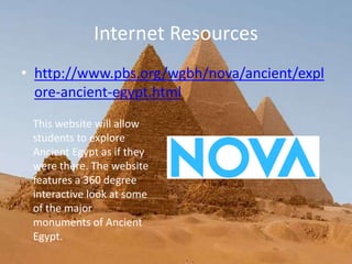 Internet Resources
• http://www.pbs.org/wgbh/nova/ancient/expl
ore-ancient-egypt.html
This website will allow
students to explore
Ancient Egypt as if they
were there. The website
features a 360 degree
interactive look at some
of the major
monuments of Ancient
Egypt.
 