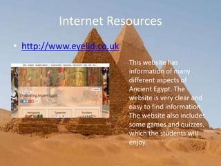 Internet Resources
• http://www.eyelid.co.uk
This website has
information of many
different aspects of
Ancient Egypt. The
website is very clear and
easy to find information.
The website also includes
some games and quizzes,
which the students will
enjoy.
 