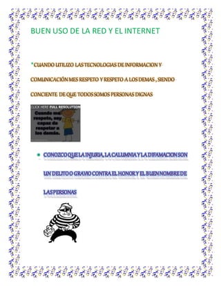 BUEN USO DE LA RED Y EL INTERNET
*CUANDO UTILIZO LASTECNOLOGIAS DE INFORMACION Y
COMUNICACIÓNMES RESPETO Y RESPETO A LOSDEMAS , SIENDO
CONCIENTE DE QUE TODOSSOMOS PERSONAS DIGNAS
