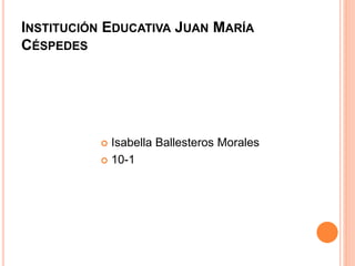 INSTITUCIÓN EDUCATIVA JUAN MARÍA 
CÉSPEDES 
 Isabella Ballesteros Morales 
 10-1 
 