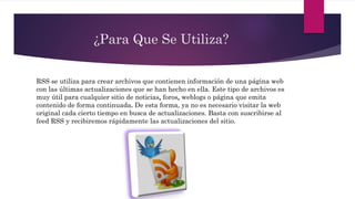 ¿Para Que Se Utiliza?
RSS se utiliza para crear archivos que contienen información de una página web
con las últimas actualizaciones que se han hecho en ella. Este tipo de archivos es
muy útil para cualquier sitio de noticias, foros, weblogs o página que emita
contenido de forma continuada. De esta forma, ya no es necesario visitar la web
original cada cierto tiempo en busca de actualizaciones. Basta con suscribirse al
feed RSS y recibiremos rápidamente las actualizaciones del sitio.
 