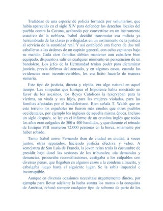Tratábase de una especie de policía formada por voluntarios, que
había aparecido en el siglo XIV para defender los derechos locales del
pueblo contra la Corona, acabando por convertirse en un instrumento
coactivo de la nobleza. Isabel decidió transmutar esa milicia ya
herrumbrada de las clases privilegiadas en un instrumento de la justicia
al servicio de la autoridad real. Y así estableció una fuerza de dos mil
caballeros a las órdenes de un capitán general, con ocho capitanes bajo
su mando. Cada cien familias debían mantener aun caballero bien
equipado, dispuesto a salir en cualquier momento en persecución de un
bandolero. Los jefes de la Hermandad tenían poder para dictaminar
justicia, previa defensa del acusado, y en algunos casos, cuando las
evidencias eran incontrovertibles, les era lícito hacerlo de manera
sumaria.
   Este tipo de justicia, directa y rápida, era algo natural en aquel
tiempo. Las simpatías que Enrique el Impotente había mostrado en
favor de los asesinos, los Reyes Católicos la reservaban para la
víctima, su viuda y sus hijos, para las mujeres violadas, para las
familias afectadas por el bandolerismo. Bien señala T. Walsh que en
este terreno los españoles no fueron más crueles que otros pueblos
occidentales, por ejemplo los ingleses de aquella misma época. Incluso
un siglo después, se lee en el informe de un cronista inglés que todos
los años eran colgados de 300 a 400 bandidos, y que durante el reinado
de Enrique VIII murieron 72.000 personas en la horca, solamente por
haber robado.
   Tanto Isabel como Fernando iban de ciudad en ciudad, a veces
juntos, otras separados, haciendo justicia efectiva y veloz. A
semejanza de San Luis de Francia, la joven reina tenía la costumbre de
presidir bajo dosel las sesiones de los tribunales; oía demandas y
denuncias, procuraba reconciliaciones, castigaba a los culpables con
diversas penas, que llegaban en algunos casos a la condena a muerte, y
cabalgaba luego hasta el siguiente lugar. Se la sabía imparcial e
incorruptible.
   Aunque en diversas ocasiones necesitase urgentemente dinero, por
ejemplo para llevar adelante la lucha contra los moros o la conquista
de América, rehusó siempre cualquier tipo de soborno de parte de los
 