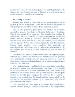 prudencia y la moderación, hubiera podido ser tachada por algunos de
dureza, en otros tiempos en que la licencia y la relajación fueron
menos generales y no exigieron tanto rigor.

   VI. Isabel y la cultura
   Siempre que Isabel se veía libre de las preocupaciones de la
justicia, y de las de la guerra, a que nos referiremos enseguida, se
entregaba generosamente al fomento de las ciencias y las artes.
    Bajo su alto patrocinio prosperaron los estudios de medicina,
erigiéndose grandes hospitales en Granada, Salamanca y Santiago.
Uno de los tutores del príncipe don Juan impulsó los estudios de
arqueología, mientras el profesor Lebrija investigaba en Mérida los
circos romanos. Isabel y Fernando fundaron asimismo varias
universidades, entre ellas la de Alcalá de Henares, donde sentaron
cátedra algunos de los más notables humanistas del Renacimiento.
Erasmo pudo escribir: «Los españoles han alcanzado tal
encumbramiento en literatura, que no sólo provoca la admiración de
las naciones más cultas de Europa, sino que además les sirve de
modelo».
   El español tradicional, de manera semejante a los antiguos griegos,
entendía que la música era parte esencial en toda educación, ya nadie
se lo consideraba instruido si no era capaz de cantar o al menos de
tocar algún instrumento. Especialmente se la juzgaba necesaria para
los reyes y los príncipes.
    «Por medio del canto –escribía el teólogo e historiador jesuita Juan
de Mariana– pueden apreciar los príncipes cuán fuerte es la influencia
de las leyes, cuán útil es el orden en la vida, cuán suave y dulce es la
moderación en nuestros deseos. El Rey debe cultivar la música para
distraer su espíritu, para atemperar la violencia de su carácter y
armonizar sus sentimientos. Estudiando música, comprenderá que la
felicidad de una república consiste en la exacta proporción y en el
justo acuerdo de las partes».
    Isabel amaba el arte como pocos, y a cualquier parte adonde fuera,
llevaba músicos consigo. Incluso cuando iba a los campamentos
 