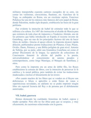 militares transportaba cuarenta cantores escogidos de su coro, sin
contar los violinistas, clavecinistas, flautistas, etc. Garcilaso de la
Vega, su embajador en Roma, era un excelente arpista. Francisco
Peñalosa fue uno de los músicos más famosos del coro papal de Roma,
donde Palestrina, medio siglo después, establecería las bases de la gran
polifonía.
    Fue evidente la intención de Isabel de estimular todo lo que se
refiriera a la cultura. En 1487 dio instrucción al alcalde de Murcia para
que eximiera de toda clase de impuestos a Teodorico Alemán, uno de
los primeros que había introducido en España el reciente invento de
Gutenberg, «por ser uno de los principales factores del arte de hacer
libros de molde». Gracias al apoyo oficial, la imprenta alcanzó rápida
difusión, publicándose pronto traducciones de Plutarco, César, Plauto,
Ovidio, Dante, Petrarca, y una Biblia políglota de gran nivel. Antonio
de Nebrija, por su parte, editó una Gramática Castellana así como el
primer Diccionario de la lengua. La aparición de colecciones de
Cancioneros fomentó la afición del pueblo a la poesía,
universalizándose el conocimiento de autores pasados y
contemporáneos, como Jorge Manrique, el Marqués de Santillana, y
otros.
   Pero como la imprenta era un arma de doble filo, los Reyes
establecieron la censura de libros, con la intención de preservar la fe
católica y la moral pública, pero también de evitar las traducciones
inadecuadas e incluso el falseamiento de los textos:
    «Por cuanto muchos de los libros que se venden en el Reyno son
defectuosos o falsos o apócrifos o están llenos de vanas o
supersticiosas novedades, en adelante no se podrá imprimir ningún
libro sin especial licencia del Rey o de persona por él debidamente
autorizada».

   VII. Isabel, guerrera
    Hemos destacado las cualidades femeninas de Isabel, esposa y
madre ejemplar. Pero ello no fue óbice para que se ocupase, y muy
eficazmente, de cuestiones relacionadas con la guerra.
 