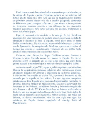 En el transcurso de las arduas luchas sucesorias que culminarían en
la unidad de España, cuando Fernando luchaba en un extremo del
Reino, ella lo hacía en el otro. A la vez que se ocupaba en los asuntos
de gobierno, durante meses se la vio a caballo, galopando centenares
de kilómetros para conseguir refuerzos, o para alentar a los suyos con
su presencia, mientras proveía a sus soldados de los necesarios
recursos económicos para llevar adelante las guerras, empeñando a
veces sus propias joyas.
   Especial trascendencia confería a la entrega de las fortalezas
enemigas. En tales ocasiones, le gustaba acudir en persona, vestida de
armadura y llevando al cinto la espada, como poco antes lo había
hecho Juana de Arco. De este modo, alternando hábilmente el combate
con la diplomacia, fue conquistando fortalezas y plazas adversarias, al
tiempo que obtenía el sometimiento voluntario de los nobles hasta
entonces más contrarios a la causa de los Reyes.
   Como se sabe, fueron los Reyes Católicos quienes llevaron a
término la vieja Cruzada contra los moros en España. Un breve
excursus sobre lo acaecido en los casi ocho siglos que duró dicha
guerra ayudará a entender mejor la parte que le tocó cumplir a Isabel.
    A comienzos del siglo VIII, algunos judíos españoles que deseaban
librarse de los príncipes cristianos, indujeron a los berberiscos a cruzar
el angosto estrecho de Gibraltar y apoderarse de las tierras españolas.
La invitación fue acogida en el año 709, y pronto la Península se vio
arrasada por la espada de los infieles, los que lograron conquistar
prácticamente toda España, excepto unas desguarnecidas montañas en
el norte, donde se refugió un pequeño resto. Mas no se detuvieron los
invasores en los Pirineos. Invadieron Francia, y hubiesen conquistado
toda Europa si el año 732 Carlos Martel no los hubiera rechazado en
Poitiers, tras una sangrienta batalla que duró ocho días. Siete siglos de
lucha serían necesarios para recuperar, palmo a palmo, del poder del
invasor, las tierras conquistadas. Año tras año, siglo tras siglo, los
cristianos de España fueron empujando al enemigo hacia el
Mediterráneo.
 