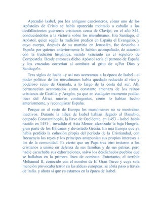 Aprendió Isabel, por los antiguos cancioneros, cómo uno de los
Apóstoles de Cristo se había aparecido montado a caballo a los
desfallecientes guerreros cristianos cerca de Clavijo, en el año 844,
conduciéndolos a la victoria sobre los musulmanes. Era Santiago, el
Apóstol, quien según la tradición predicó en España el Evangelio, y
cuyo cuerpo, después de su martirio en Jerusalén, fue devuelto a
España por quienes anteriormente lo habían acompañado, de acuerdo
con la tradición hispánica, siendo venerado en el sepulcro de
Compostela. Desde entonces dicho Apóstol sería el patrono de España
y los cruzados correrían al combate al grito de «¡Por Dios y
Santiago!».
    Tras siglos de lucha –y así nos acercamos a la época de Isabel– el
poder político de los musulmanes había quedado reducido al rico y
poderoso reino de Granada, a lo largo de la costa del sur. Allí
permanecían acantonados como constante amenaza de los reinos
cristianos de Castilla y Aragón, ya que en cualquier momento podían
traer del África nuevos contingentes, como lo habían hecho
anteriormente, y reconquistar España.
    Porque en el resto de Europa los musulmanes no se mostraban
inactivos. Durante la niñez de Isabel habían llegado al Danubio,
ocupado Constantinopla, la llave de Occidente, en 1453 –Isabel había
nacido en 1451–, invadido el Asia Menor, alcanzado la baja Hungría,
gran parte de los Balcanes y devastado Grecia. En una Europa que ya
había perdido la cohesión propia del período de la Cristiandad, con
frecuencia los reyes y los príncipes anteponían sus propios intereses a
los de la comunidad. Es cierto que un Papa tras otro instaron a los
cristianos a unirse en defensa de sus familias y de sus patrias, pero
nadie escuchaba sus exhortaciones, salvo los desdichados pueblos que
se hallaban en la primera línea de combate. Entretanto, el terrible
Mohamed II, conocido con el nombre de El Gran Turco y cuya sola
mención provocaba terror en las aldeas europeas, se abría paso a través
de Italia. y ahora sí que ya estarnos en la época de Isabel.
 