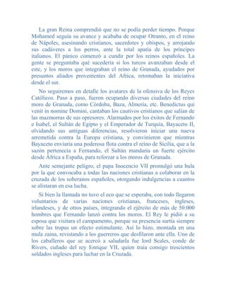 La gran Reina comprendió que no se podía perder tiempo. Porque
Mohamed seguía su avance y acababa de ocupar Otranto, en el reino
de Nápoles, asesinando cristianos, sacerdotes y obispos, y arrojando
sus cadáveres a los perros, ante la total apatía de los príncipes
italianos. El pánico comenzó a cundir por los reinos españoles. La
gente se preguntaba qué sucedería si los turcos avanzaban desde el
este, y los moros que integraban el reino de Granada, ayudados por
presuntos aliados provenientes del Africa, retomaban la iniciativa
desde el sur.
    No seguiremos en detalle los avatares de la ofensiva de los Reyes
Católicos. Paso a paso, fueron ocupando diversas ciudades del reino
moro de Granada, como Córdoba, Baza, Almería, etc. Benedictus qui
venit in nomine Domini, cantaban los cautivos cristianos que salían de
las mazmorras de sus opresores. Alarmados por los éxitos de Fernando
e Isabel, el Sultán de Egipto y el Emperador de Turquía, Bayaceto II,
olvidando sus antiguas diferencias, resolvieron iniciar una nueva
arremetida contra la Europa cristiana, y convinieron que mientras
Bayaceto enviaría una poderosa flota contra el reino de Sicilia, que a la
sazón pertenecía a Fernando, el Sultán mandaría un fuerte ejército
desde África a España, para reforzar a los moros de Granada.
   Ante semejante peligro, el papa Inocencio VII promulgó una bula
por la que convocaba a todas las naciones cristianas a colaborar en la
cruzada de los soberanos españoles, otorgando indulgencias a cuantos
se alistaran en esa lucha.
    Si bien la llamada no tuvo el eco que se esperaba, con todo llegaron
voluntarios de varias naciones cristianas, franceses, ingleses,
irlandeses, y de otros países, integrando el ejército de más de 50.000
hombres que Fernando lanzó contra los moros. El Rey le pidió a su
esposa que visitara el campamento, porque su presencia surtía siempre
sobre las tropas un efecto estimulante. Así lo hizo, montada en una
mula zaina, revistando a los guerreros que desfilaron ante ella. Uno de
los caballeros que se acercó a saludarla fue lord Scales, conde de
Rivers, cuñado del rey Enrique VII, quien traía consigo trescientos
soldados ingleses para luchar en la Cruzada.
 