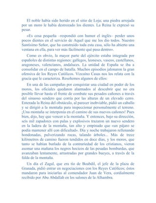 El noble había sido herido en el sitio de Loja; una piedra arrojada
por un moro le había destrozado los dientes. La Reina le expresó su
pesar.
   «Es cosa pequeña –respondió con humor el inglés– perder unos
pocos dientes en el servicio de Aquel que me los dio todos. Nuestro
Santísimo Señor, que ha construido toda esta casa, sólo ha abierto una
ventana en ella, para ver más fácilmente qué pasa dentro».
   Como es obvio, la mayor parte del ejército estaba integrada por
españoles de distintas regiones: gallegos, leoneses, vascos, castellanos,
aragoneses, valencianos, andaluces. La unidad de España se iba a
consolidar en el campo de batalla. Muchos episodios jalonaron la gran
ofensiva de los Reyes Católicos. Vizcaíno Casas nos los relata con la
gracia que le caracteriza. Reseñemos algunos de ellos:
   En una de las campañas por conquistar una ciudad en poder de los
moros, los oficiales quedaron alarmados al descubrir que no era
posible llevar hasta el frente de combate sus pesados cañones a través
del sinuoso sendero que corría por las alturas de un elevado cerro.
Enterada la Reina del obstáculo, al parecer inobviable, pidió un caballo
y se dirigió a la montaña para inspeccionar personalmente el terreno.
¡Una montaña se interponía en el camino de sus nuevos cañones! Pues
bien, dijo, hay que vencer a la montaña. Y entonces, bajo su dirección,
seis mil zapadores con palas y explosivos trazaron un nuevo sendero
en la ladera de la montaña, tan alto y empinado que «un pájaro se
podía mantener allí con dificultad». Día y noche trabajaron rellenando
hondonadas, pulverizando rocas, talando árboles... Más de trece
kilómetros de camino fueron tendidos en doce días, y los moros, que
tanto se habían burlado de la contrariedad de los cristianos, vieron
asomar una mañana los negros hocicos de las pesadas bombardas, que
avanzaban lentamente, arrastradas por grandes bueyes, a través de la
falda de la montaña.
   Un día el Zagal, que era tío de Boabdil, el jefe de la plaza de
Granada, pidió entrar en negociaciones con los Reyes Católicos; éstos
mandaron para iniciarlas al comendador Juan de Vera, cordialmente
recibido por Abu Abdallah en los salones de la Alhambra.
 