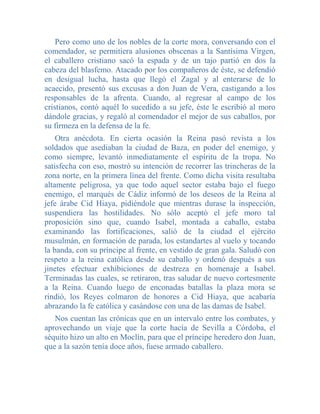 Pero como uno de los nobles de la corte mora, conversando con el
comendador, se permitiera alusiones obscenas a la Santísima Virgen,
el caballero cristiano sacó la espada y de un tajo partió en dos la
cabeza del blasfemo. Atacado por los compañeros de éste, se defendió
en desigual lucha, hasta que llegó el Zagal y al enterarse de lo
acaecido, presentó sus excusas a don Juan de Vera, castigando a los
responsables de la afrenta. Cuando, al regresar al campo de los
cristianos, contó aquél lo sucedido a su jefe, éste le escribió al moro
dándole gracias, y regaló al comendador el mejor de sus caballos, por
su firmeza en la defensa de la fe.
    Otra anécdota. En cierta ocasión la Reina pasó revista a los
soldados que asediaban la ciudad de Baza, en poder del enemigo, y
como siempre, levantó inmediatamente el espíritu de la tropa. No
satisfecha con eso, mostró su intención de recorrer las trincheras de la
zona norte, en la primera línea del frente. Como dicha visita resultaba
altamente peligrosa, ya que todo aquel sector estaba bajo el fuego
enemigo, el marqués de Cádiz informó de los deseos de la Reina al
jefe árabe Cid Hiaya, pidiéndole que mientras durase la inspección,
suspendiera las hostilidades. No sólo aceptó el jefe moro tal
proposición sino que, cuando Isabel, montada a caballo, estaba
examinando las fortificaciones, salió de la ciudad el ejército
musulmán, en formación de parada, los estandartes al vuelo y tocando
la banda, con su príncipe al frente, en vestido de gran gala. Saludó con
respeto a la reina católica desde su caballo y ordenó después a sus
jinetes efectuar exhibiciones de destreza en homenaje a Isabel.
Terminadas las cuales, se retiraron, tras saludar de nuevo cortesmente
a la Reina. Cuando luego de enconadas batallas la plaza mora se
rindió, los Reyes colmaron de honores a Cid Hiaya, que acabaría
abrazando la fe católica y casándose con una de las damas de Isabel.
   Nos cuentan las crónicas que en un intervalo entre los combates, y
aprovechando un viaje que la corte hacía de Sevilla a Córdoba, el
séquito hizo un alto en Moclín, para que el príncipe heredero don Juan,
que a la sazón tenía doce años, fuese armado caballero.
 