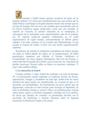 ernando e Isabel fueron quienes pusieron las bases de la
España moderna. Es cierto que inmediatamente hay que aclarar que la
Edad Media se prolongó en España durante mucho más tiempo que en
el resto de Europa. Por eso no es de extrañar que encontremos aún en
los Reyes Católicos rasgos medievales, como son, por ejemplo, el
espíritu de Cruzada, el carácter itinerante de su monarquía, la
concepción de la autoridad como administradora nata de la justicia,
etc. El espíritu medieval quedará simbolizado en el estilo
arquitectónico de aquel tiempo, correspondiente al último gótico
español. Con todo, estamos ya en la época del Renacimiento, al que
accede la España de Isabel, si bien con una huella específicamente
española.
   Resaltemos de entrada la nobilísima ascendencia de Isabel, porque
sin duda no habrá dejado de influir en su temperamento. Su árbol
genealógico empalma con Alfredo el Grande, Guillermo el
Conquistador, los reyes ingleses Plantagenet, San Luis de Francia, y
sobre todo San Fernando de Castilla, cuya corona de oro, reluciente de
piedras preciosas, llevaría sobre su frente en ocasiones solemnes. Y
aquí sí que nobleza obliga.
   I. La educación de Isabel
   Cuando contaba 11 años, Isabel fue confiada a la corte de Enrique
IV, su hermanastro, donde imperaba un ambiente frívolo, de fiestas,
espectáculos, intrigas y escándalos de todo tipo. Isabel trató de tomar
distancia de aquel medio tan mundanizado, en el grado en que se lo
permitían sus posibilidades. Su hermanastro era poco menos que un
degenerado, conocido en toda Europa como Enrique el Impotente. Si
bien se declaraba cristiano y asistía a Misa, sus predilecciones recaían
sobre moros, judíos y cristianos renegados, enemigos de la fe católica.
Se decía que durante las comidas, su pasatiempo favorito era la
invención de blasfemias y bromas obscenas sobre la Sagrada
Eucaristía, la Santísima Virgen y los santos.
 