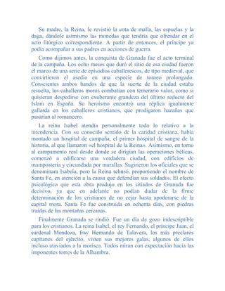 Su madre, la Reina, le revistió la cota de malla, las espuelas y la
daga, dándole asimismo las monedas que tendría que ofrendar en el
acto litúrgico correspondiente. A partir de entonces, el príncipe ya
podía acompañar a sus padres en acciones de guerra.
    Como dijimos antes, la conquista de Granada fue el acto terminal
de la campaña. Los ocho meses que duró el sitio de esa ciudad fueron
el marco de una serie de episodios caballerescos, de tipo medieval, que
convirtieron el asedio en una especie de torneo prolongado.
Conscientes ambos bandos de que la suerte de la ciudad estaba
resuelta, los caballeros moros combatían con temerario valor, como si
quisieran despedirse con exuberante grandeza del último reducto del
Islam en España. Su heroísmo encontró una réplica igualmente
gallarda en los caballeros cristianos, que prodigaron hazañas que
pasarían al romancero.
    La reina Isabel atendía personalmente todo lo relativo a la
intendencia. Con su conocido sentido de la caridad cristiana, había
montado un hospital de campaña, el primer hospital de sangre de la
historia, al que llamaron «el hospital de la Reina». Asimismo, en torno
al campamento real desde donde se dirigían las operaciones bélicas,
comenzó a edificarse una verdadera ciudad, con edificios de
mampostería y circundada por murallas. Sugirieron los oficiales que se
denominara Isabela, pero la Reina rehusó, proponiendo el nombre de
Santa Fe, en atención a la causa que defendían sus soldados. El efecto
psicológico que esta obra produjo en los sitiados de Granada fue
decisivo, ya que en adelante no podían dudar de la firme
determinación de los cristianos de no cejar hasta apoderarse de la
capital mora. Santa Fe fue construida en ochenta días, con piedras
traídas de las montañas cercanas.
   Finalmente Granada se rindió. Fue un día de gozo indescriptible
para los cristianos. La reina Isabel, el rey Fernando, el príncipe Juan, el
cardenal Mendoza, fray Hernando de Talavera, los más preclaros
capitanes del ejército, visten sus mejores galas, algunos de ellos
incluso ataviados a la morisca. Todos miran con expectación hacia las
imponentes torres de la Alhambra.
 