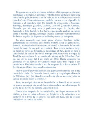 De pronto se escucha un clamor unánime, al tiempo que se disparan
bombardas y morteros, y atruena el redoble de los tambores: en la torre
más alta del palacio moro, la de la Vela, se ha alzado por tres veces la
cruz de Cristo. E inmediatamente, también por tres veces, el pendón de
Santiago y el estandarte real. Un heraldo de armas grita: «¡Santiago,
Santiago, Santiago! ¡Castilla, Castilla, Castilla! ¡Granada, Granada,
Granada, por los muy altos y poderosos reyes de España, don
Fernando y doña Isabel...!» La Reina, emocionada, reclinó su cabeza
sobre el hombro del Rey. Entonces se cantó solemne y sentidamente el
Te Deum, seguido de disparos de artillería y sonar de trompetas.
   En duro contraste con tanto gozo, algunos hombres habían
contemplado la ceremonia con infinita tristeza. Eran los jefes moros.
Boabdil, acompañado de su séquito, se acercó a Fernando, intentando
besarle la mano, lo que este no consintió. Tras breves palabras, luego
de besar las llaves de Granada, se las entregó al Rey, quien las pasó a
doña Isabel, la cual se las dio al príncipe don Juan y éste al duque de
Tendilla, que acababa de ser nombrado alcaide de la Alhambra. Eran
las tres de la tarde del 2 de enero de 1492. Desde entonces, las
campanas de las iglesias de Granada hacen sonar tres toques a esa
exacta hora. Había terminado la secular empresa de la Reconquista. El
Rey firmó un último parte donde comunicaba
   «haber dado bienaventurado fin a la guerra que he tenido con el rey
moro de la ciudad de Granada, la cual, tenida y ocupada por ellos más
de 780 años, hoy, dos días de enero de este año de noventa y dos, es
venida a nuestro poder y señorío...»
   Entre los testigos directos de la rendición de Boabdil se encontraba
un oscuro personaje que desde hacía años andaba merodeando por la
Corte de los Reyes. Se llamaba Cristóbal Colón.
   Cuatro días después de la capitulación, los Reyes entraron en la
ciudad, y tras oír misa solemne, se dirigieron a la Alhambra y se
sentaron en el trono de los emires. Fue éste, sin duda, uno de los días
más felices de la vida de Isabel.
 
