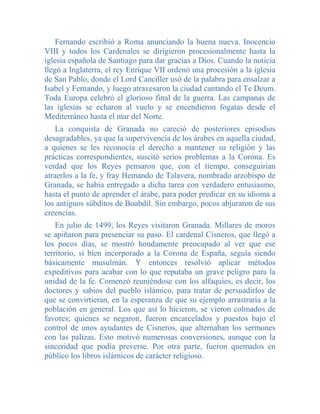 Fernando escribió a Roma anunciando la buena nueva. Inocencio
VIII y todos los Cardenales se dirigieron procesionalmente hasta la
iglesia española de Santiago para dar gracias a Dios. Cuando la noticia
llegó a Inglaterra, el rey Enrique VII ordenó una procesión a la iglesia
de San Pablo, donde el Lord Canciller usó de la palabra para ensalzar a
Isabel y Fernando, y luego atravesaron la ciudad cantando el Te Deum.
Toda Europa celebró el glorioso final de la guerra. Las campanas de
las iglesias se echaron al vuelo y se encendieron fogatas desde el
Mediterráneo hasta el mar del Norte.
    La conquista de Granada no careció de posteriores episodios
desagradables, ya que la supervivencia de los árabes en aquella ciudad,
a quienes se les reconocía el derecho a mantener su religión y las
prácticas correspondientes, suscitó serios problemas a la Corona. Es
verdad que los Reyes pensaron que, con el tiempo, conseguirían
atraerlos a la fe, y fray Hemando de Talavera, nombrado arzobispo de
Granada, se había entregado a dicha tarea con verdadero entusiasmo,
hasta el punto de aprender el árabe, para poder predicar en su idioma a
los antiguos súbditos de Boabdil. Sin embargo, pocos abjuraron de sus
creencias.
    En julio de 1499, los Reyes visitaron Granada. Millares de moros
se apiñaron para presenciar su paso. El cardenal Cisneros, que llegó a
los pocos días, se mostró hondamente preocupado al ver que ese
territorio, si bien incorporado a la Corona de España, seguía siendo
básicamente musulmán. Y entonces resolvió aplicar métodos
expeditivos para acabar con lo que reputaba un grave peligro para la
unidad de la fe. Comenzó reuniéndose con los alfaquíes, es decir, los
doctores y sabios del pueblo islámico, para tratar de persuadirlos de
que se convirtieran, en la esperanza de que su ejemplo arrastraría a la
población en general. Los que así lo hicieron, se vieron colmados de
favores; quienes se negaron, fueron encarcelados y puestos bajo el
control de unos ayudantes de Cisneros, que alternaban los sermones
con las palizas. Esto motivó numerosas conversiones, aunque con la
sinceridad que podía preverse. Por otra parte, fueron quemados en
público los libros islárnicos de carácter religioso.
 