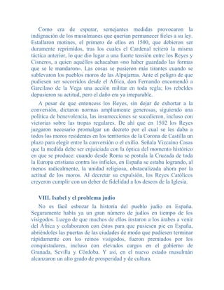 Como era de esperar, semejantes medidas provocaron la
indignación de los musulmanes que querían permanecer fieles a su ley.
Estallaron motines, el primero de ellos en 1500, que debieron ser
duramente reprimidos, tras los cuales el Cardenal reiteró la misma
táctica anterior, lo que dio lugar a una fuerte tensión entre los Reyes y
Cisneros, a quien aquéllos achacaban «no haber guardado las formas
que se le mandaron». Las cosas se pusieron más tirantes cuando se
sublevaron los pueblos moros de las Alpujarras. Ante el peligro de que
pudiesen ser socorridos desde el Africa, don Fernando encomendó a
Garcilaso de la Vega una acción militar en toda regla; los rebeldes
depusieron su actitud, pero el daño era ya irreparable.
   A pesar de que entoncess los Reyes, sin dejar de exhortar a la
conversión, dictaron normas ampliamente generosas, siguiendo una
política de benevolencia, las insurrecciones se sucedieron, incluso con
victorias sobre las tropas regulares. De ahí que en 1502 los Reyes
juzgaron necesario promulgar un decreto por el cual se les daba a
todos los moros residentes en los territorios de la Corona de Castilla un
plazo para elegir entre la conversión o el exilio. Señala Vizcaíno Casas
que la medida debe ser enjuiciada con la óptica del momento histórico
en que se produce: cuando desde Roma se postula la Cruzada de toda
la Europa cristiana contra los infieles, en España se estaba logrando, al
menos radicalmente, la unidad religiosa, obstaculizada ahora por la
actitud de los moros. Al decretar su expulsión, los Reyes Católicos
creyeron cumplir con un deber de fidelidad a los deseos de la Iglesia.

   VIII. Isabel y el problema judío
   No es fácil esbozar la historia del pueblo judío en España.
Seguramente había ya un gran número de judíos en tiempo de los
visigodos. Luego de que muchos de ellos instaron a los árabes a venir
del África y colaboraron con éstos para que pusiesen pie en España,
abriéndoles las puertas de las ciudades de modo que pudiesen terminar
rápidamente con los reinos visigodos, fueron premiados por los
conquistadores, incluso con elevados cargos en el gobierno de
Granada, Sevilla y Córdoba. Y así, en el nuevo estado musulmán
alcanzaron un alto grado de prosperidad y de cultura.
 
