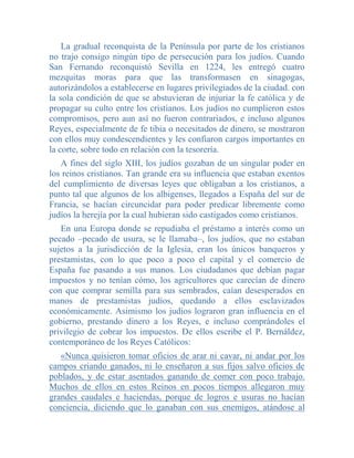 La gradual reconquista de la Península por parte de los cristianos
no trajo consigo ningún tipo de persecución para los judíos. Cuando
San Fernando reconquistó Sevilla en 1224, les entregó cuatro
mezquitas moras para que las transformasen en sinagogas,
autorizándolos a establecerse en lugares privilegiados de la ciudad. con
la sola condición de que se abstuvieran de injuriar la fe católica y de
propagar su culto entre los cristianos. Los judíos no cumplieron estos
compromisos, pero aun así no fueron contrariados, e incluso algunos
Reyes, especialmente de fe tibia o necesitados de dinero, se mostraron
con ellos muy condescendientes y les confiaron cargos importantes en
la corte, sobre todo en relación con la tesorería.
   A fines del siglo XIII, los judíos gozaban de un singular poder en
los reinos cristianos. Tan grande era su influencia que estaban exentos
del cumplimiento de diversas leyes que obligaban a los cristianos, a
punto tal que algunos de los albigenses, llegados a España del sur de
Francia, se hacían circuncidar para poder predicar libremente como
judíos la herejía por la cual hubieran sido castigados como cristianos.
   En una Europa donde se repudiaba el préstamo a interés como un
pecado –pecado de usura, se le llamaba–, los judíos, que no estaban
sujetos a la jurisdicción de la Iglesia, eran los únicos banqueros y
prestamistas, con lo que poco a poco el capital y el comercio de
España fue pasando a sus manos. Los ciudadanos que debían pagar
impuestos y no tenían cómo, los agricultores que carecían de dinero
con que comprar semilla para sus sembrados, caían desesperados en
manos de prestamistas judíos, quedando a ellos esclavizados
económicamente. Asimismo los judíos lograron gran influencia en el
gobierno, prestando dinero a los Reyes, e incluso comprándoles el
privilegio de cobrar los impuestos. De ellos escribe el P. Bernáldez,
contemporáneo de los Reyes Católicos:
   «Nunca quisieron tomar oficios de arar ni cavar, ni andar por los
campos criando ganados, ni lo enseñaron a sus fijos salvo oficios de
poblados, y de estar asentados ganando de comer con poco trabajo.
Muchos de ellos en estos Reinos en pocos tiempos allegaron muy
grandes caudales e haciendas, porque de logros e usuras no hacían
conciencia, diciendo que lo ganaban con sus enemigos, atándose al
 