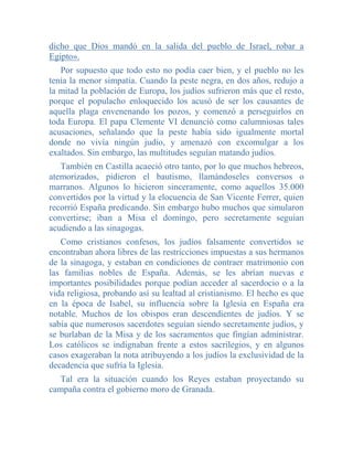 dicho que Dios mandó en la salida del pueblo de Israel, robar a
Egipto».
   Por supuesto que todo esto no podía caer bien, y el pueblo no les
tenía la menor simpatía. Cuando la peste negra, en dos años, redujo a
la mitad la población de Europa, los judíos sufrieron más que el resto,
porque el populacho enloquecido los acusó de ser los causantes de
aquella plaga envenenando los pozos, y comenzó a perseguirlos en
toda Europa. El papa Clemente VI denunció como calumniosas tales
acusaciones, señalando que la peste había sido igualmente mortal
donde no vivía ningún judío, y amenazó con excomulgar a los
exaltados. Sin embargo, las multitudes seguían matando judíos.
   También en Castilla acaeció otro tanto, por lo que muchos hebreos,
atemorizados, pidieron el bautismo, llamándoseles conversos o
marranos. Algunos lo hicieron sinceramente, como aquellos 35.000
convertidos por la virtud y la elocuencia de San Vicente Ferrer, quien
recorrió España predicando. Sin embargo hubo muchos que simularon
convertirse; iban a Misa el domingo, pero secretamente seguían
acudiendo a las sinagogas.
   Como cristianos confesos, los judíos falsamente convertidos se
encontraban ahora libres de las restricciones impuestas a sus hermanos
de la sinagoga, y estaban en condiciones de contraer matrimonio con
las familias nobles de España. Además, se les abrían nuevas e
importantes posibilidades porque podían acceder al sacerdocio o a la
vida religiosa, probando así su lealtad al cristianismo. El hecho es que
en la época de Isabel, su influencia sobre la Iglesia en España era
notable. Muchos de los obispos eran descendientes de judíos. Y se
sabía que numerosos sacerdotes seguían siendo secretamente judíos, y
se burlaban de la Misa y de los sacramentos que fingían administrar.
Los católicos se indignaban frente a estos sacrilegios, y en algunos
casos exageraban la nota atribuyendo a los judíos la exclusividad de la
decadencia que sufría la Iglesia.
   Tal era la situación cuando los Reyes estaban proyectando su
campaña contra el gobierno moro de Granada.
 