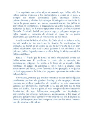 Los españoles no podían dejar de recordar que habían sido los
judíos quienes invitaron a los mahometanos a entrar en el país, y
siempre los habían considerado como enemigos internos,
quintacolumnas y aliados del enemigo. Dondequiera se encendía de
nuevo la guerra contra los moros, automáticamente los judíos se
convertían en sospechosos. Y precisamente en estos momentos, como
acabamos de decir, los Reyes se aprestaban a lanzar su ofensiva contra
Granada. Previendo Isabel una guerra larga y peligrosa, creyó que
había llegado el momento de destruir el poder de los judíos
encubiertos, que constituían un reino dentro de otro reino.
   A solicitud de la Reina, el obispo de Cádiz elevó un informe sobre
las actividades de los conversos de Sevilla. Se confirmaban las
sospechas de Isabel, en el sentido de que la mayor parte de ellos eran
judíos encubiertos, que poco a poco ganaban a los cristianos a las
prácticas judías, llegando «hasta a predicar la ley de Moisés» desde los
púlpitos católicos.
    Señala T. Walsh que la Reina no tenía prevenciones contra los
judíos como raza. El problema, tal como ella lo entendía, era
estrictamente religioso. De hecho, a lo largo de su reinado, había
nombrado en cargos de confianza a varios judíos a quienes creía
sinceramente cristianos, y con frecuencia había protegido a los judíos
de la sinagoga contra la furia y los pogroms –persecución antisemita–
del populacho.
    No obstante, pensaba que muchos conversos eran en realidad judíos
encubiertos, que iban a la iglesia el domingo y a la sinagoga el sábado,
mientras no perdían oportunidad de ridiculizar las más sacrosantas
verdades del cristianismo, socavando la fe, que era para ella la base
moral del pueblo. Por otra parte, al poco tiempo de haberse creado la
Inquisición, de que hablaremos enseguida, los inquisidores,
convencidos por diversos testimonios, comunicaron a los reyes el
gravísimo peligro que se cernía sobre la religión católica. E incluso no
faltaron judíos que expresaban su esperanza de que los turcos lanzasen
una ofensiva hacia Occidente.
 