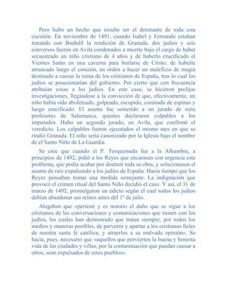Pero hubo un hecho que resultó ser el detonante de toda esta
cuestión. En noviembre de 1491, cuando Isabel y Fernando estaban
tratando con Boabdil la rendición de Granada, dos judíos y seis
conversos fueron en Avila condenados a muerte bajo el cargo de haber
secuestrado un niño cristiano de 4 años y de haberlo crucificado el
Viernes Santo en una caverna para burlarse de Cristo; de haberle
arrancado luego el corazón, en orden a hacer un maleficio de magia
destinado a causar la ruina de los cristianos de España, tras lo cual los
judíos se posesionarían del gobierno. Por cierto que con frecuencia
atribuían cosas a los judíos. En este caso, se hicieron prolijas
investigaciones, llegándose a la convicción de que, efectivamente, un
niño había sido abofeteado, golpeado, escupido, coronado de espinas y
luego crucificado. El asunto fue sometido a un jurado de siete
profesores de Salamanca, quienes declararon culpables a los
imputados. Hubo un segundo jurado, en Avila, que confirmó el
veredicto. Los culpables fueron ejecutados el mismo mes en que se
rindió Granada. El niño sería canonizado por la Iglesia bajo el nombre
de el Santo Niño de La Guardia.
   Se cree que cuando el P. Torquemada fue a la Alhambra, a
principios de 1492, pidió a los Reyes que encarasen con urgencia este
problema, que podía acabar por destruir toda su obra, y solucionasen el
asunto de raíz expulsando a los judíos de España. Hacía tiempo que los
Reyes pensaban tomar una medida semejante. La indignación que
provocó el crimen ritual del Santo Niño decidió el caso. Y así, el 31 de
marzo de 1492, promulgaron un edicto según el cual todos los judíos
debían abandonar sus reinos antes del 1º de julio.
    Alegaban que «persiste y es notorio el daño que se sigue a los
cristianos de las conversaciones y comunicaciones que tienen con los
judíos, los cuales han demostrado que tratan siempre, por todos los
medios y maneras posibles, de pervertir y apartar a los cristianos fieles
de nuestra santa fe católica, y atraerlos a su malvada opinión». Se
hacía, pues, necesario que «aquellos que pervierten la buena y honesta
vida de las ciudades y villas, por la contaminación que puedan causar a
otros, sean expulsados de estos pueblos».
 