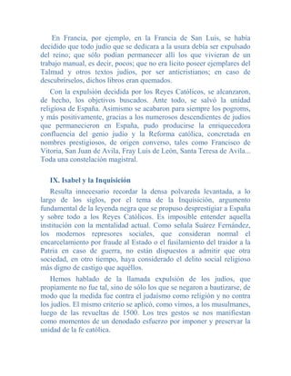 En Francia, por ejemplo, en la Francia de San Luis, se había
decidido que todo judío que se dedicara a la usura debía ser expulsado
del reino; que sólo podían permanecer allí los que vivieran de un
trabajo manual, es decir, pocos; que no era lícito poseer ejemplares del
Talmud y otros textos judíos, por ser anticristianos; en caso de
descubrírselos, dichos libros eran quemados.
    Con la expulsión decidida por los Reyes Católicos, se alcanzaron,
de hecho, los objetivos buscados. Ante todo, se salvó la unidad
religiosa de España. Asimismo se acabaron para siempre los pogroms,
y más positivamente, gracias a los numerosos descendientes de judíos
que permanecieron en España, pudo producirse la enriquecedora
confluencia del genio judío y la Reforma católica, concretada en
nombres prestigiosos, de origen converso, tales como Francisco de
Vitoria, San Juan de Avila, Fray Luis de León, Santa Teresa de Avila...
Toda una constelación magistral.

   IX. Isabel y la Inquisición
   Resulta innecesario recordar la densa polvareda levantada, a lo
largo de los siglos, por el tema de la Inquisición, argumento
fundamental de la leyenda negra que se propuso desprestigiar a España
y sobre todo a los Reyes Católicos. Es imposible entender aquella
institución con la mentalidad actual. Como señala Suárez Fernández,
los modernos represores sociales, que consideran normal el
encarcelamiento por fraude al Estado o el fusilamiento del traidor a la
Patria en caso de guerra, no están dispuestos a admitir que otra
sociedad, en otro tiempo, haya considerado el delito social religioso
más digno de castigo que aquéllos.
   Hemos hablado de la llamada expulsión de los judíos, que
propiamente no fue tal, sino de sólo los que se negaron a bautizarse, de
modo que la medida fue contra el judaísmo como religión y no contra
los judíos. El mismo criterio se aplicó, como vimos, a los musulmanes,
luego de las revueltas de 1500. Los tres gestos se nos manifiestan
como momentos de un denodado esfuerzo por imponer y preservar la
unidad de la fe católica.
 