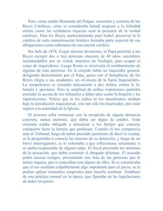 Pero, como señala Hernando del Pulgar, secretario y cronista de los
Reyes Católicos, «ésta se consideraba baladí respecto a la felicidad
eterna, como las verdaderas riquezas sean la posesión de la verdad
católica». Para los Reyes, particularmente para Isabel, preservar la fe
católica de toda contaminación herética formaba parte esencial de sus
obligaciones como soberanos de una nación católica.
   Por bula de 1478, Exigit sinceræ devotionis, el Papa permitió a los
Reyes escoger dos o tres personas mayores de 40 años, sacerdotes
recomendables por su virtud, maestros en Teología, para ocupar el
cargo de inquisidores. Luego Roma se reservaría el nombramiento de
algunas de esas personas. En la cúspide había un inquisidor general,
designado directamente por el Papa, quien con el beneplácito de los
Reyes elegía a sus ayudantes, un «Consejo de la Santa Inquisición».
La competencia se extendía únicamente a dos delitos contra la fe:
herejía y apostasía. Pero la amplitud de ambas expresiones permitía
extender la acción de los tribunales a faltas tales como la brujería y las
supersticiones. Nótese que ni los judíos ni los musulmanes estaban
bajo la jurisdicción inquisitorial, sino tan sólo los bautizados, por estar
sujetos a la autoridad de la Iglesia.
    El proceso solía comenzar con la recepción de alguna denuncia
concreta, nunca anónima, que debía ser digna de crédito. Todo
cristiano estaba obligado a denunciar a los herejes que conocía,
cualquiera fuera la herejía que profesase. Cuando el reo comparecía
ante el Tribunal, luego de haber prestado juramento de decir la verdad,
se le preguntaba si conocía las razones de su detención, y luego de un
breve interrogatorio, se le exhortaba a que reflexionase seriamente si
se sentía responsable de alguna culpa. El fiscal precisaba los términos
de la acusación, que debía contestar el abogado defensor. El acusado
podía recusar testigos, presentando una lista de las personas que le
tenían inquina, por si coincidían con alguno de ellos. Si se consideraba
que el reo ocultaba culpablemente algo importante para el juicio, se le
podían aplicar tormentos corporales para hacerle confesar. Tratábase
de una práctica normal en la época, que figuraba en las legislaciones
de todos los países.
 