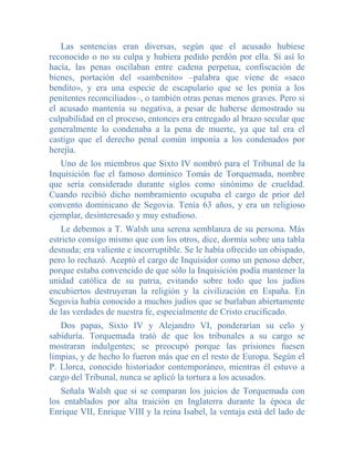 Las sentencias eran diversas, según que el acusado hubiese
reconocido o no su culpa y hubiera pedido perdón por ella. Si así lo
hacía, las penas oscilaban entre cadena perpetua, confiscación de
bienes, portación del «sambenito» –palabra que viene de «saco
bendito», y era una especie de escapulario que se les ponía a los
penitentes reconciliados–, o también otras penas menos graves. Pero si
el acusado mantenía su negativa, a pesar de haberse demostrado su
culpabilidad en el proceso, entonces era entregado al brazo secular que
generalmente lo condenaba a la pena de muerte, ya que tal era el
castigo que el derecho penal común imponía a los condenados por
herejía.
   Uno de los miembros que Sixto IV nombró para el Tribunal de la
Inquisición fue el famoso dominico Tomás de Torquemada, nombre
que sería considerado durante siglos como sinónimo de crueldad.
Cuando recibió dicho nombramiento ocupaba el cargo de prior del
convento dominicano de Segovia. Tenía 63 años, y era un religioso
ejemplar, desinteresado y muy estudioso.
    Le debemos a T. Walsh una serena semblanza de su persona. Más
estricto consigo mismo que con los otros, dice, dormía sobre una tabla
desnuda; era valiente e incorruptible. Se le había ofrecido un obispado,
pero lo rechazó. Aceptó el cargo de Inquisidor como un penoso deber,
porque estaba convencido de que sólo la Inquisición podía mantener la
unidad católica de su patria, evitando sobre todo que los judíos
encubiertos destruyeran la religión y la civilización en España. En
Segovia había conocido a muchos judíos que se burlaban abiertamente
de las verdades de nuestra fe, especialmente de Cristo crucificado.
   Dos papas, Sixto IV y Alejandro VI, ponderarían su celo y
sabiduría. Torquemada trató de que los tribunales a su cargo se
mostraran indulgentes; se preocupó porque las prisiones fuesen
limpias, y de hecho lo fueron más que en el resto de Europa. Según el
P. Llorca, conocido historiador contemporáneo, mientras él estuvo a
cargo del Tribunal, nunca se aplicó la tortura a los acusados.
   Señala Walsh que si se comparan los juicios de Torquemada con
los entablados por alta traición en Inglaterra durante la época de
Enrique VII, Enrique VIII y la reina Isabel, la ventaja está del lado de
 