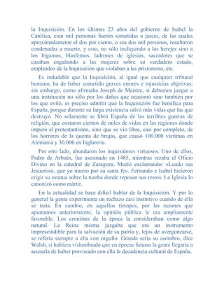 la Inquisición. En los últimos 23 años del gobierno de Isabel la
Católica, cien mil personas fueron sometidas a juicio, de las cuales
aproximadamente el dos por ciento, o sea dos mil personas, resultaron
condenadas a muerte, y esto, no sólo incluyendo a los herejes sino a
los bígamos, blasfemos, ladrones de iglesias, sacerdotes que se
casaban engañando a las mujeres sobre su verdadero estado,
empleados de la Inquisición que violaban a las prisioneras, etc.
    Es indudable que la Inquisición, al igual que cualquier tribunal
humano, ha de haber cometido graves errores e injusticias objetivas;
sin embargo, como afirmaba Joseph de Maistre, si debemos juzgar a
una institución no sólo por los daños que ocasionó sino también por
los que evitó, es preciso admitir que la Inquisición fue benéfica para
España, porque durante su larga existencia salvó más vidas que las que
destruyó. No solamente se libró España de las terribles guerras de
religión, que costaron cientos de miles de vidas en las regiones donde
imperó el protestantismo, sino que se vio libre, casi por completo, de
los horrores de la quema de brujas, que causó 100.000 víctimas en
Alemania y 30.000 en Inglaterra.
   Por otro lado, abundaron los inquisidores virtuosos. Uno de ellos,
Pedro de Arbués, fue asesinado en 1485, mientras rezaba el Oficio
Divino en la catedral de Zaragoza. Murió exclamando: «Loado sea
Jesucristo, que yo muero por su santa fe». Fernando e Isabel hicieron
erigir su estatua sobre la tumba donde reposan sus restos. La Iglesia lo
canonizó como mártir.
   En la actualidad se hace dificil hablar de la Inquisición. Y por lo
general la gente experimenta un rechazo casi instintivo cuando de ella
se trata. En cambio, en aquellos tiempos, por las razones que
apuntamos anteriormente, la opinión pública le era ampliamente
favorable. Los cronistas de la época la consideraban como algo
natural. La Reina misma juzgaba que era un instrumento
imprescindible para la salvación de su patria y, lejos de avergonzarse,
se refería siempre a ella con orgullo. Grande sería su asombro, dice
Walsh, si hubiera vislumbrado que en épocas futuras la gente llegaría a
acusarla de haber provocado con ella la decadencia cultural de España.
 