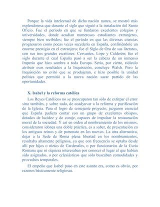 Porque la vida intelectual de dicha nación nunca, se mostró más
esplendorosa que durante el siglo que siguió a la instalación del Santo
Oficio. Fue el período en que se fundaron excelentes colegios y
universidades, donde acudían numerosos estudiantes extranjeros,
siempre bien recibidos; fue el período en que las diversas ciencias
progresaron como pocas veces sucedería en España, confiriéndole un
enorme prestigio en el extranjero; fue el Siglo de Oro de sus literatos,
con sus tres grandes escritores: Cervantes, Lope y Calderón; fue el
siglo durante el cual España pasó a ser la cabeza de un inmenso
Imperio que hizo sombra a toda Europa. Sería, por cierto, ridículo
atribuir esos resultados a la Inquisición, concluye Walsh. Pero la
Inquisición no evitó que se produjeran, e hizo posible la unidad
política que permitió a la nueva nación sacar partido de las
oportunidades.

   X. Isabel y la reforma católica
    Los Reyes Católicos no se preocuparon tan sólo de extirpar el error
sino también, y sobre todo, de coadyuvar a la reforma y purificación
de la Iglesia. Para el logro de semejante proyecto, juzgaron esencial
que España pudiera contar con un grupo de excelentes obispos,
dotados de lucidez y de coraje, capaces de impulsar la restauración
moral de la sociedad. Y así en orden al nombramiento de los mismos,
consideraron idónea una doble práctica, es a saber, de presentación en
los antiguos reinos y de patronato en los nuevos. La otra alternativa,
dejar a la Sede de Roma plena libertad en los nombramientos,
resultaba altamente peligrosa, ya que con frecuencia se optaba desde
allí por hijos o nietos de Cardenales, o por funcionarios de la Curia
Romana que ni siquiera interesaban por conocer el lugar al que habían
sido asignados, o por eclesiásticos que sólo buscaban comodidades y
provechos temporales.
   El empeño que Isabel puso en este asunto era, como es obvio, por
razones básicamente religiosas.
 