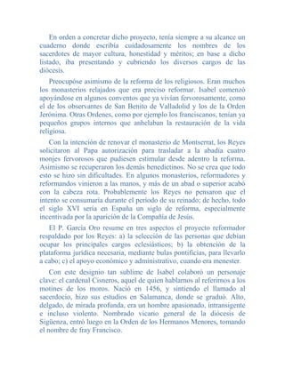 En orden a concretar dicho proyecto, tenía siempre a su alcance un
cuaderno donde escribía cuidadosamente los nombres de los
sacerdotes de mayor cultura, honestidad y méritos; en base a dicho
listado, iba presentando y cubriendo los diversos cargos de las
diócesis.
    Preocupóse asimismo de la reforma de los religiosos. Eran muchos
los monasterios relajados que era preciso reformar. Isabel comenzó
apoyándose en algunos conventos que ya vivían fervorosamente, como
el de los observantes de San Benito de Valladolid y los de la Orden
Jerónima. Otras Ordenes, como por ejemplo los franciscanos, tenían ya
pequeños grupos internos que anhelaban la restauración de la vida
religiosa.
   Con la intención de renovar el monasterio de Montserrat, los Reyes
solicitaron al Papa autorización para trasladar a la abadía cuatro
monjes fervorosos que pudiesen estimular desde adentro la reforma.
Asimismo se recuperaron los demás benedictinos. No se crea que todo
esto se hizo sin dificultades. En algunos monasterios, reformadores y
reformandos vinieron a las manos, y más de un abad o superior acabó
con la cabeza rota. Probablemente los Reyes no pensaron que el
intento se consumaría durante el período de su reinado; de hecho, todo
el siglo XVI sería en España un siglo de reforma, especialmente
incentivada por la aparición de la Compañía de Jesús.
   El P. García Oro resume en tres aspectos el proyecto reformador
respaldado por los Reyes: a) la selección de las personas que debían
ocupar los principales cargos eclesiásticos; b) la obtención de la
plataforma jurídica necesaria, mediante bulas pontificias, para llevarlo
a cabo; c) el apoyo económico y administrativo, cuando era menester.
    Con este designio tan sublime de Isabel colaboró un personaje
clave: el cardenal Cisneros, aquel de quien hablarnos al referirnos a los
motines de los moros. Nació en 1456, y sintiendo el llamado al
sacerdocio, hizo sus estudios en Salamanca, donde se graduó. Alto,
delgado, de mirada profunda, era un hombre apasionado, intransigente
e incluso violento. Nombrado vicario general de la diócesis de
Sigüenza, entró luego en la Orden de los Hermanos Menores, tomando
el nombre de fray Francisco.
 