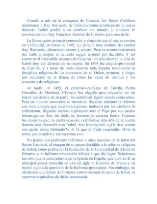 Cuando a raíz de la conquista de Granada, los Reyes Católicos
nombraron a fray Hernando de Talavera como arzobispo de la nueva
diócesis, Isabel perdió a su confesor tan amado, y entonces le
recomendaron a fray Francisco Jiménez de Cisneros para sucederle.
   La Reina quiso primero conocerlo, y concertó con él una entrevista
en Valladolid, en mayo de 1492. Le pareció muy distinto del cordial
fray Hernando, demasiado severo y adusto. Pero la misma resistencia
del fraile a aceptar el delicado cargo, terminó por decidirla. Y así
comenzó el irresistible ascenso de Cisneros, no sólo durante la vida de
Isabel sino aún después de su muerte. En 1494 fue elegido provincial
de Castilla, y a lomo de mula recorrió toda España restaurando la
disciplina religiosa de los conventos de su Orden, primero, y luego,
por inducción de la Reina, de todas las casas de varones y los
conventos de religiosas.
    Al morir, en 1495, el cardenal-arzobispo de Toledo, Pedro
González de Mendoza, Cisneros fue elegido para relevarlo, no sin
nueva resistencia de su parte. Su austeridad siguió siendo como antes.
Pero su impulso renovador se incentivó, llevando adelante la reforma
con tanta energía que muchos religiosos, molestos por los cambios, lo
enfrentaron, llegando incluso a protestar ante el Papa por sus modos
intransigentes. Era, sin duda, un hombre de carácter fuerte. Cuentan
los cronistas que, en cierta ocasión, exaltándose más allá de la cuenta
durante una discusión con Isabel, ésta le preguntó: «¿Os dais cuenta
con quién estais hablando?». A lo que el fraile respondió: «Con la
reina, que es polvo y ceniza como yo».
    No parece acá pertinente referimos a otros aspectos de la labor del
ilustre Cardenal, al margen de su apoyo decidido a la reforma religiosa
de Isabel, como podría ser la fundación de la Universidad de Alcalá de
Henares, o la brillante renovación bíblica a que dio lugar. Señalemos
tan sólo que la autorreforma de la Iglesia en España, que tuvo en él su
principal gestor, precedió en casi un siglo al Concilio de Trento y en
medio siglo a la aparición de la Reforma protestante. Sin embargo, no
olvidemos que detrás de Cisneros estuvo siempre la mano de Isabel, la
suprema inspiradora de dicha renovación.
 
