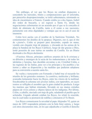 Sin embargo, al ver que los Reyes no estaban dispuestos a
concederle las mercedes, títulos y compensaciones que él solicitaba,
por parecerles desproporcionadas, se irritó sobremanera, retomando su
idea de encaminarse a Francia. Cuando estaba ya a dos leguas, Isabel
dio orden de buscarlo, y así regresó a Santa Fe, donde las
negociaciones culminarían en un acuerdo por el que se le concedía el
título de almirante de Castilla, tanto a él como a sus sucesores,
juntamente con otras dignidades y ventajas que no es acá el caso de
enumerar.
   Colón levó anclas «en el nombre de la Santísima Trinidad». No
comentaremos los detalles de la epopeya. Digamos, eso sí, que al rito
de «¡tierra!», Colón se preparó para descender, espada en mano,
vestido con elegante traje de púrpura, y clavando en las arenas de la
playa la bandera de los Reyes Católicos, luego de dar gracias a Dios,
tomó posesión de esas tierras en nombre de Castilla. En un Diario
destinado a los Reyes declararía:
    «Vuestras Altezas, príncipes católicos amantes de la fe cristiana y
su difusión y enemigos de la secta de los mahometanos y de todas las
idolatrías y herejías, han decidido enviarme a mí, Cristóbal Colón, a
las regiones de las Indias, para ver a los príncipes y los pueblos y las
tierras y saber su disposición y las medidas que pudieran adoptarse
para su conversión a nuestra santa fe».
    Su vuelta y reencuentro con Fernando e Isabel trae al recuerdo los
triunfos de los generales romanos. La comitiva, multicolor y brillante,
avanzaba lentamente hacia los Reyes, entre los vítores de la multitud.
Encabezaban la columna seis jóvenes indios, con taparrabos, en cuyos
rostros se reflejaba el asombro que la gran ciudad les producía. Luego
los marinos que habían retornado, llevando en sus manos extraños
pájaros de vivos colores y objetos típicos de los indígenas. Por último,
Colón, a caballo, ataviado con traje de gala, saludando al pueblo que lo
aclamaba. Llegado adonde estaban los Reyes, les relató lo ocurrido,
tras lo cual todos se postraron de rodillas y entonaron el Te Deum.
   Los Reyes comunicaron la novedad al papa Alejandro VI, quien en
mayo de 1493 respondería primero con la bula Inter cætera, y luego
con otros documentos más, en los que adjudicaba a Castilla el derecho
 