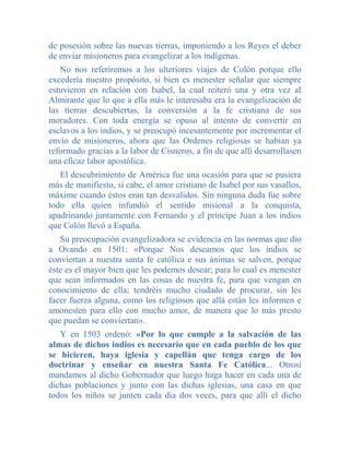 de posesión sobre las nuevas tierras, imponiendo a los Reyes el deber
de enviar misioneros para evangelizar a los indígenas.
   No nos referiremos a los ulteriores viajes de Colón porque ello
excedería nuestro propósito, si bien es menester señalar que siempre
estuvieron en relación con Isabel, la cual reiteró una y otra vez al
Almirante que lo que a ella más le interesaba era la evangelización de
las tierras descubiertas, la conversión a la fe cristiana de sus
moradores. Con toda energía se opuso al intento de convertir en
esclavos a los indios, y se preocupó incesantemente por incrementar el
envío de misioneros, ahora que las Ordenes religiosas se habían ya
reformado gracias a la labor de Cisneros, a fin de que allí desarrollasen
una eficaz labor apostólica.
   El descubrimiento de América fue una ocasión para que se pusiera
más de manifiesto, si cabe, el amor cristiano de Isabel por sus vasallos,
máxime cuando éstos eran tan desvalidos. Sin ninguna duda fue sobre
todo ella quien infundió el sentido misional a la conquista,
apadrinando juntamente con Fernando y el príncipe Juan a los indios
que Colón llevó a España.
   Su preocupación evangelizadora se evidencia en las normas que dio
a Ovando en 1501: «Porque Nos deseamos que los indios se
conviertan a nuestra santa fe católica e sus ánimas se salven, porque
éste es el mayor bien que les podemos desear; para lo cual es menester
que sean informados en las cosas de nuestra fe, para que vengan en
conocimiento de ella; tendréis mucho ciudado de procurar, sin les
facer fuerza alguna, como los religiosos que allá están les informen e
amonesten para ello con mucho amor, de manera que lo más presto
que puedan se conviertan».
   Y en 1503 ordenó: «Por lo que cumple a la salvación de las
almas de dichos indios es necesario que en cada pueblo de los que
se hicieren, haya iglesia y capellán que tenga cargo de los
doctrinar y enseñar en nuestra Santa Fe Católica... Otrosí
mandamos al dicho Gobernador que luego haga hacer en cada una de
dichas poblaciones y junto con las dichas iglesias, una casa en que
todos los niños se junten cada día dos veces, para que allí el dicho
 