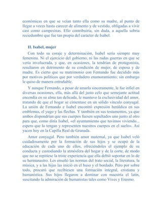 económicas en que se veían tanto ella como su madre, al punto de
llegar a veces hasta carecer de alimento y de vestido, obligadas a vivir
casi como campesinas. Ello contribuiría, sin duda, a aquella sobria
reciedumbre que fue tan propia del carácter de Isabel.

   II. Isabel, mujer
    Con todo su coraje y determinación, Isabel sería siempre muy
femenina. Ni el ejercicio del gobierno, ni las rudas guerras en que se
vería involucrada, y que, en ocasiones, la tendrían de protagonista,
resultaron en detrimento de su condición de mujer, de esposa y de
madre. Es cierto que su matrimonio con Fernando fue decidido más
por motivos políticos que por verdadero enamoramiento; sin embargo
le quiso de manera entrañable.
    Y aunque Fernando, a pesar de amarla sinceramente, le fue infiel en
diversas ocasiones, ella, más allá del justo celo que semejante actitud
encendía en su alma tan delicada, le mantuvo la exclusividad del amor,
tratando de que el hogar se cimentase en un sólido vínculo conyugal.
La unión de Fernando e Isabel encontró expresión heráldica en sus
emblemas, el yugo y las flechas. Y también en sus testamentos, ya que
ambos dispondrían que sus cuerpos fuesen sepultados uno junto al otro
para que, como diría Isabel, «el ayuntamiento que tuvimos viviendo...
espero que lo tengan y representen nuestros cuerpos en el suelo». Así
yacen hoy en la Capilla Real de Granada.
   Amor conyugal. Pero también amor maternal, ya que Isabel veló
cuidadosamente por la formación de sus hijos y se ocupó de la
educación de cada uno de ellos, ofreciéndoles el ejemplo de su
conducta y custodiando la atmósfera del hogar y de la corte, de modo
que no se repitiese la triste experiencia que ella debió soportar en lo de
su hermanastro. Les enseñó las normas del trato social, la literatura, la
música, y a las hijas las inició en el huso y el bordado. Pero por sobre
todo, procuró que recibiesen una formación integral, cristiana y
humanística. Sus hijos llegaron a dominar con maestría el latín,
suscitando la admiración de humanistas tales como Vives y Erasmo.
 