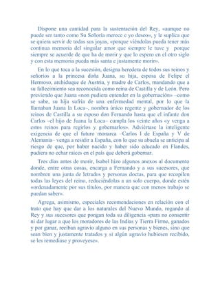 Dispone una cantidad para la sustentación del Rey, «aunque no
puede ser tanto como Su Señoría merece e yo deseo», y le suplica que
se quiera servir de todas sus joyas, «porque viéndolas pueda tener más
continua memoria del singular amor que siempre le tuve y porque
siempre se acuerde de que ha de morir y que lo espero en el otro siglo
y con esta memoria pueda más santa e justamente morir».
    En lo que toca a la sucesión, designa heredera de todos sus reinos y
señoríos a la princesa doña Juana, su hija, esposa de Felipe el
Hermoso, archiduque de Austria, y madre de Carlos, mandando que a
su fallecimiento sea reconocida como reina de Castilla y de León. Pero
previendo que Juana «non pudiera entender en la gobernación» –como
se sabe, su hija sufría de una enfermedad mental, por lo que la
llamaban Juana la Loca–, nombra único regente y gobernador de los
reinos de Castilla a su esposo don Fernando hasta que el infante don
Carlos –el hijo de Juana la Loca– cumpla los veinte años «y venga a
estos reinos para regirlos y gobernarlos». Adviértase la inteligente
exigencia de que el futuro monarca –Carlos I de España y V de
Alemania– venga a residir a España, con lo que su abuela se anticipa al
riesgo de que, por haber nacido y haber sido educado en Flandes,
pudiera no echar raíces en el país que deberá gobernar.
   Tres días antes de morir, Isabel hizo algunos anexos al documento
donde, entre otras cosas, encarga a Fernando y a sus sucesores, que
nombren una junta de letrados y personas doctas, para que recopilen
todas las leyes del reino, reduciéndolas a un solo cuerpo, donde estén
«ordenadamente por sus títulos, por manera que con menos trabajo se
puedan saber».
    Agrega, asimismo, especiales recomendaciones en relación con el
trato que hay que dar a los naturales del Nuevo Mundo, rogando al
Rey y sus sucesores que pongan toda su diligencia «para no consentir
ni dar lugar a que los moradores de las Indias y Tierra Firme, ganados
y por ganar, reciban agravio alguno en sus personas y bienes, sino que
sean bien y justamente tratados y si algún agravio hubiesen recibido,
se les remediase y proveyese».
 