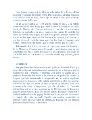 Luis Suárez resume así las últimas voluntades de la Reina: «Pieza
histórica y humana de primer orden. De sus páginas emerge poderosa
la fe católica que, en vida, fue el eje en torno al cual giró el entero
pensamiento de la Reina».
    El 26 de noviembre de 1504 expiró. Tenía 53 años, y se habían
cumplido casi 30 años desde que subió al trono. La comitiva de duelo
partió de Medina del Campo, mientras el pueblo, en un silencio
dolorido, se agolpaba a su paso. Atravesó las tierras de Castilla, tan
llenas de reminiscencias para ella. En todas partes, grandes multitudes,
a pesar de las tormentas y de las lluvias. Casi un mes duró la marcha
por las tierras de Castilla, hasta que por fin llegó a Granada, «esa
ciudad –había escrito la Reina– que la tengo en más que mi vida».
   Tal como lo deseó, fue enterrada en el monasterio de San Francisco
de la Alhambra. Cuando muera Fernando, cumpliéndose otra de sus
voluntades, sus restos serán trasladados a un espléndido mausoleo en
la Capilla Real de la Catedral de Granada, donde hoy reposan, juntos
los dos.

   Conclusión
    Recapitulemos las líneas maestras del gobierno de Isabel. En lo que
toca a la política de unidad nacional, comenzó ésta a fraguarse con su
matrimonio con Fernando. Terminada con éxito la guerra civil, y
habiendo heredado Fernando, a la muerte de su padre, la corona de
Aragón, quedaba consumada la integración de los reinos españoles
hasta entonces dispersos. Sólo faltaba incorporar a ellos los señoríos
islámicos del Sur, sin dejar de lado el reino de Navarra, que sería
anexado más tarde. Conquistado por fin el reino de Granada,
ultimándose así la secular epopeya de la Reconquista, la Península
quedaba prácticamente bajo una misma corona haciéndose realidad el
simbolismo heráldico del yugo y las flechas. La monarquía incrementó
el poderío del país, logrando España una notable proyección al
exterior. Como dijo Salvador de Madariaga, España será «la primera
gran nación que alcanza talla de tal».
 