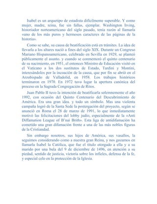 Isabel es un arquetipo de estadista difícilmente superable. Y como
mujer, madre, reina, fue sin fallas, ejemplar. Washington Irving,
historiador norteamericano del siglo pasado, tenía razón al llamarla
«uno de los más puros y hermosos caracteres de las páginas de la
historia».
    Como se sabe, su causa de beatificación está en trámites. La idea de
llevarla a los altares nació a fines del siglo XIX. Durante un Congreso
Mariano Hispanoamericano, celebrado en Sevilla en 1929, se planteó
públicamente el asunto. y cuando se conmemoró el quinto centenario
de su nacimiento, en 1951, el entonces Ministro de Educación visitó en
el Vaticano a los dos sustitutos de Estado, Tardini y Montini,
interesándolos por la incoación de la causa, que por fin se abrió en el
Arzobispado de Valladolid, en 1958. Los trabajos históricos
terminaron en 1970. En 1972 tuvo lugar la apertura canónica del
proceso en la Sagrada Congregación de Ritos.
   Juan Pablo II tuvo la intención de beatificarla solemnemente el año
1992, con ocasión del Quinto Centenario del Descubrimiento de
América. Era una gran idea. y todo un símbolo. Mas una violenta
campaña logró de la Santa Sede la postergación del proyecto, según se
anunció en Roma el 28 de marzo de 1991, lo que inmediatamente
motivó las felicitaciones del lobby judío, especialmente de la «Anti
Diffamation League of B’nai Brith». Esta liga de antidifamación ha
cometido una gran difamación frente a una de las más nobles figuras
de la Cristiandad.
   Sin embargo nosotros, sus hijos de América, sus vasallos, la
seguimos considerando como a nuestra gran Reina, y nos gozamos en
llamarla Isabel la Católica, que fue el título otorgado a ella y a su
marido por una bula del 9 de diciembre de 1496, en atención a su
piedad, sentido de justicia, victoria sobre los infieles, defensa de la fe,
y especial celo en la protección de la Iglesia.
 