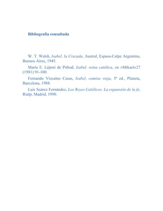 Bibliografía consultada




  W. T. Walsh, Isabel, la Cruzada, Austral, Espasa-Calpe Argentina,
Buenos Aires, 1945.
   María E. Lépori de Pithod, Isabel, reina católica, en «Mikael»27
(1981) 91-100.
   Fernando Vizcaíno Casas, Isabel, camisa vieja, 5ª ed., Planeta,
Barcelona, 1988.
   Luis Suárez Fernández, Los Reyes Católicos. La expansión de la fe,
Rialp, Madrid, 1990.
 