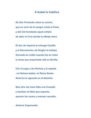 A Isabel la Católica


De San Fernando viene tu corona,

que es venir de la sangre unida al Cielo,

y del Cid heredaste aquel anhelo

de alzar la Cruz donde la alfanje mora.


El don de imperio te entregó Castilla

y el Sacramento, de Aragón la estirpe,

Granada se rindió cuando fue en ristre

tu lanza que empuñaste allá en Sevilla.


Con el yugo y las flechas y la espada

–mi Señora Isabel, mi Reina Santa–

América te aguarda en el desierto.


Que otra vez hace falta una Cruzada

y bautizar al ídolo que espanta,

quemar las naves y avanzar resuelto.


Antonio Caponnetto
 