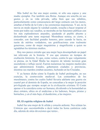 Más Isabel no fue una mujer común, ni sólo una esposa y una
madre ejemplar. Fue también una Reina. Aunque era sencilla en sus
gastos y en su vida privada, sabía bien que sus súbditos,
particularmente como consecuencia del largo contacto con los moros,
amaban el brillo de la Corte y las ceremonias majestuosas. Y así, no la
movía en modo alguno la vanidad cuando, resuelta a hacer respetar el
trono por todos sus vasallos, se mostraba en las funciones públicas con
los más esplendorosos atuendos, quedando el pueblo absorto y
deslumbrado ante tanta majestad. Mostrábase remisa, es cierto, a
conceder, con facilidad grandes honores, pero cuando lo hacía, en
razón de méritos verdaderos, sus gratificaciones eran realmente
generosas, como de mujer magnánima y magnificente a quien no
agradaban los términos medios.
   Hoy nos parece extraño que una mujer haya desempeñado un papel
tan relevante en la historia. Y eso que estamos en tiempos de
exaltación feminista. Es que, como vemos, contra lo que vulgarmente
se piensa, en la Edad Media las mujeres de talento tuvieron gran
ascendiente e influjo social. Fueron numerosas las mujeres medievales
que administraron Estados, gobernaron ciudades y provincias,
mientras sus maridos estaban ausentes, luchando en las Cruzadas.
   Y ya hemos dicho cómo la España de Isabel prolongaba, en sus
esencias, la cosmovisión medieval. Las costumbres de los
musulmanes, contra los cuales Isabel llevaría adelante una guerra sin
cuartel por el dominio de España, no concedían a la mujer la posición
privilegiada que siempre ocupó en la civilización cristiana. El Corán
apenas si la considera como ser humano; dividiendo a la humanidad en
doce estratos, ubica en el undécimo a los ladrones, brujos, piratas y
borrachos, y en el más bajo, el duodécimo, a las mujeres.

   III. El espíritu religioso de Isabel
   Isabel fue una mujer de fe sólida y corazón ardiente. Nos relatan las
Crónicas que «acostumbraba a decir todas las horas canónicas cada
día, además de otras devociones que tenía»..
 