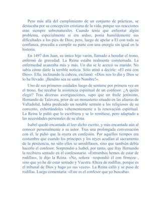 Pero más allá del cumplimiento de un conjunto de prácticas, se
destacaba por su concepción cristiana de la vida, porque sus reacciones
eran siempre sobrenaturales. Cuando tenía que enfrentar algún
problema, especialmente si era arduo, ponía humildemente sus
dificultades a los pies de Dios; pero, luego de apelar a El con toda su
confianza, procedía a cumplir su parte con una energía sin igual en la
historia.
   En 1497 don Juan, su único hijo varón, llamado a heredar el trono,
enfermó de gravedad. La Reina estaba realmente consternada. La
enfermedad avanzaba más y más. Un día se le acercó su marido. No
sabía cómo darle la terrible noticia. Sólo atinó a decirle: «El está con
Dios». Ella, inclinando la cabeza, exclamó: «Dios nos lo dio y Dios se
lo ha llevado. ¡Bendito sea su santo Nombre!».
    Uno de sus primeros cuidados luego de sentarse por primera vez en
el trono, fue recabar la asistencia espiritual de un confesor. ¿A quién
elegir? Tras diversas averiguaciones, supo que un fraile jerónimo,
Hernando de Talavera, prior de un monasterio situado en las afueras de
Valladolid, había predicado un notable sermón a los religiosos de su
convento, exhortándoles vehementemente a la renovación espiritual.
La Reina le pidió que lo escribiera y se lo remitiese, pero adaptado a
las necesidades personales de su alma.
    Isabel quedó encantada al leer dicho escrito, y más encantada aún al
conocer personalmente a su autor. Tras una prolongada conversación
con él, le pidió que la oyera en confesión. Por aquellos tiempos era
costumbre que cuando los príncipes y los reyes acudían al sacramento
de la penitencia, no sólo ellos se arrodillasen, sino que también debía
hacerlo el confesor. Sorprendió a Isabel, por tanto, que fray Hernando
la recibiera sentado en el confesonario. «Entrambos hemos de estar de
rodillas», le dijo la Reina. «No, señora –respondió él con firmeza–,
sino que yo he de estar sentado y Vuestra Alteza de rodillas, porque es
el tribunal de Dios y hago yo sus veces». La Reina calló y se puso de
rodillas. Luego comentaría: «Este es el confesor que yo buscaba».
 