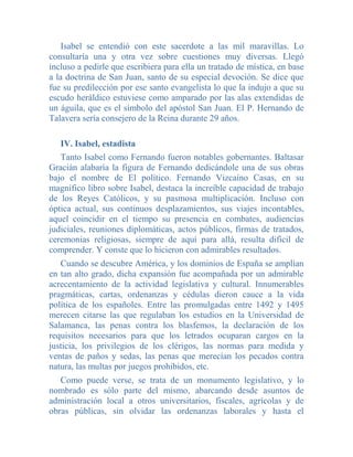 Isabel se entendió con este sacerdote a las mil maravillas. Lo
consultaría una y otra vez sobre cuestiones muy diversas. Llegó
incluso a pedirle que escribiera para ella un tratado de mística, en base
a la doctrina de San Juan, santo de su especial devoción. Se dice que
fue su predilección por ese santo evangelista lo que la indujo a que su
escudo heráldico estuviese como amparado por las alas extendidas de
un águila, que es el símbolo del apóstol San Juan. El P. Hernando de
Talavera sería consejero de la Reina durante 29 años.

   IV. Isabel, estadista
   Tanto Isabel como Fernando fueron notables gobernantes. Baltasar
Gracián alabaría la figura de Fernando dedicándole una de sus obras
bajo el nombre de El político. Fernando Vizcaíno Casas, en su
magnífico libro sobre Isabel, destaca la increíble capacidad de trabajo
de los Reyes Católicos, y su pasmosa multiplicación. Incluso con
óptica actual, sus continuos desplazamientos, sus viajes incontables,
aquel coincidir en el tiempo su presencia en combates, audiencias
judiciales, reuniones diplomáticas, actos públicos, firmas de tratados,
ceremonias religiosas, siempre de aquí para allá, resulta dificil de
comprender. Y conste que lo hicieron con admirables resultados.
   Cuando se descubre América, y los dominios de España se amplían
en tan alto grado, dicha expansión fue acompañada por un admirable
acrecentamiento de la actividad legislativa y cultural. Innumerables
pragmáticas, cartas, ordenanzas y cédulas dieron cauce a la vida
política de los españoles. Entre las promulgadas entre 1492 y 1495
merecen citarse las que regulaban los estudios en la Universidad de
Salamanca, las penas contra los blasfemos, la declaración de los
requisitos necesarios para que los letrados ocuparan cargos en la
justicia, los privilegios de los clérigos, las normas para medida y
ventas de paños y sedas, las penas que merecían los pecados contra
natura, las multas por juegos prohibidos, etc.
   Como puede verse, se trata de un monumento legislativo, y          lo
nombrado es sólo parte del mismo, abarcando desde asuntos             de
administración local a otros universitarios, fiscales, agrícolas y    de
obras públicas, sin olvidar las ordenanzas laborales y hasta          el
 