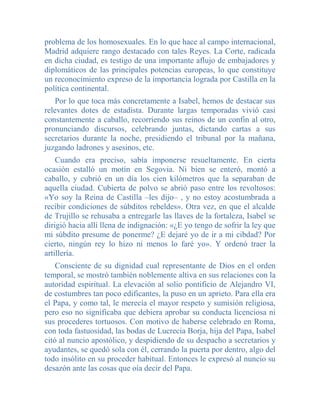 problema de los homosexuales. En lo que hace al campo internacional,
Madrid adquiere rango destacado con tales Reyes. La Corte, radicada
en dicha ciudad, es testigo de una importante aflujo de embajadores y
diplomáticos de las principales potencias europeas, lo que constituye
un reconocimiento expreso de la importancia lograda por Castilla en la
política continental.
    Por lo que toca más concretamente a Isabel, hemos de destacar sus
relevantes dotes de estadista. Durante largas temporadas vivió casi
constantemente a caballo, recorriendo sus reinos de un confin al otro,
pronunciando discursos, celebrando juntas, dictando cartas a sus
secretarios durante la noche, presidiendo el tribunal por la mañana,
juzgando ladrones y asesinos, etc.
    Cuando era preciso, sabía imponerse resueltamente. En cierta
ocasión estalló un motín en Segovia. Ni bien se enteró, montó a
caballo, y cubrió en un día los cien kilómetros que la separaban de
aquella ciudad. Cubierta de polvo se abrió paso entre los revoltosos:
«Yo soy la Reina de Castilla –les dijo– , y no estoy acostumbrada a
recibir condiciones de súbditos rebeldes». Otra vez, en que el alcalde
de Trujillo se rehusaba a entregarle las llaves de la fortaleza, Isabel se
dirigió hacia allí llena de indignación: «¿E yo tengo de sofrir la ley que
mi súbdito presume de ponerme? ¿E dejaré yo de ir a mi cibdad? Por
cierto, ningún rey lo hizo ni menos lo faré yo». Y ordenó traer la
artillería.
    Consciente de su dignidad cual representante de Dios en el orden
temporal, se mostró también noblemente altiva en sus relaciones con la
autoridad espiritual. La elevación al solio pontificio de Alejandro VI,
de costumbres tan poco edificantes, la puso en un aprieto. Para ella era
el Papa, y como tal, le merecía el mayor respeto y sumisión religiosa,
pero eso no significaba que debiera aprobar su conducta licenciosa ni
sus procederes tortuosos. Con motivo de haberse celebrado en Roma,
con toda fastuosidad, las bodas de Lucrecia Borja, hija del Papa, Isabel
citó al nuncio apostólico, y despidiendo de su despacho a secretarios y
ayudantes, se quedó sola con él, cerrando la puerta por dentro, algo del
todo insólito en su proceder habitual. Entonces le expresó al nuncio su
desazón ante las cosas que oía decir del Papa.
 