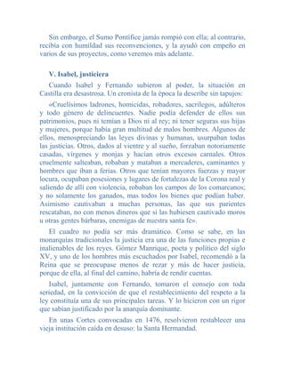 Sin embargo, el Sumo Pontífice jamás rompió con ella; al contrario,
recibía con humildad sus reconvenciones, y la ayudó con empeño en
varios de sus proyectos, como veremos más adelante.

   V. Isabel, justiciera
  Cuando Isabel y Fernando subieron al poder, la situación en
Castilla era desastrosa. Un cronista de la época la describe sin tapujos:
    «Cruelísimos ladrones, homicidas, robadores, sacrilegos, adúlteros
y todo género de delincuentes. Nadie podía defender de ellos sus
patrimonios, pues ni temían a Dios ni al rey; ni tener seguras sus hijas
y mujeres, porque había gran multitud de malos hombres. Algunos de
ellos, menospreciando las leyes divinas y humanas, usurpaban todas
las justicias. Otros, dados al vientre y al sueño, forzaban notoriamente
casadas, vírgenes y monjas y hacían otros excesos carnales. Otros
cruelmente salteaban, robaban y mataban a mercaderes, caminantes y
hombres que iban a ferias. Otros que tenían mayores fuerzas y mayor
locura, ocupaban posesiones y lugares de fortalezas de la Corona real y
saliendo de allí con violencia, robaban los campos de los comarcanos;
y no solamente los ganados, mas todos los bienes que podían haber.
Asimismo cautivaban a muchas personas, las que sus parientes
rescataban, no con menos dineros que si las hubiesen cautivado moros
u otras gentes bárbaras, enemigas de nuestra santa fe».
   El cuadro no podía ser más dramático. Como se sabe, en las
monarquías tradicionales la justicia era una de las funciones propias e
inalienables de los reyes. Gómez Manrique, poeta y político del siglo
XV, y uno de los hombres más escuchados por Isabel, recomendó a la
Reina que se preocupase menos de rezar y más de hacer justicia,
porque de ella, al final del camino, habría de rendir cuentas.
   Isabel, juntamente con Fernando, tomaron el consejo con toda
seriedad, en la convicción de que el restablecimiento del respeto a la
ley constituía una de sus principales tareas. Y lo hicieron con un rigor
que sabían justificado por la anarquía dominante.
   En unas Cortes convocadas en 1476, resolvieron restablecer una
vieja institución caída en desuso: la Santa Hermandad.
 