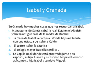 Isabel y Granada

En Granada hay muchas cosas que nos recuerdan a Isabel.
1. Monasterio de Santa Isabel la real. Está en el Albaicín
   sobre la antigua casa de la madre de Boabdil .
2. la plaza de Isabel la Católica : donde hay una fuente
    con una estatua de Isabel y Colón.
3. El teatro Isabel la católica :
4. el colegio mayor Isabel la católica .
5. La Capilla Real: donde está enterrado junto a su
    esposo , su hija Juana I y su esposo Felipe el Hermoso
    así como su hija Isabel y su nieto Miguel .
 