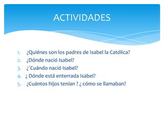 ACTIVIDADES


1.    ¿Quiénes son los padres de Isabel la Católica?
2.    ¿Dónde nació Isabel?
3.    ¿´Cuándo nació Isabel?
4.   ¿ Dónde está enterrada Isabel?
5.    ¿Cuántos hijos tenían ? ¿ cómo se llamaban?
 