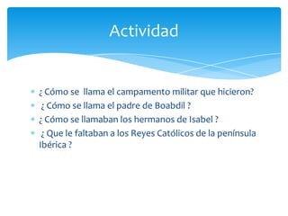 Actividad


¿ Cómo se llama el campamento militar que hicieron?
 ¿ Cómo se llama el padre de Boabdil ?
¿ Cómo se llamaban los hermanos de Isabel ?
 ¿ Que le faltaban a los Reyes Católicos de la península
Ibérica ?
 
